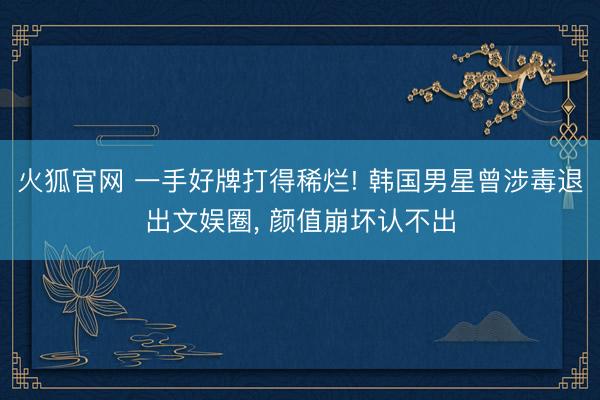 火狐官网 一手好牌打得稀烂! 韩国男星曾涉毒退出文娱圈， 颜值崩坏认不出