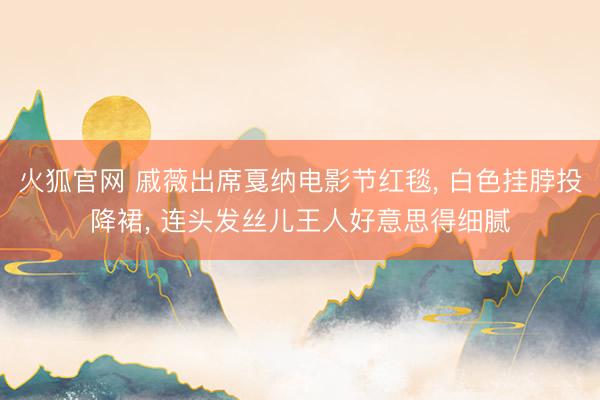 火狐官网 戚薇出席戛纳电影节红毯， 白色挂脖投降裙，<a href=