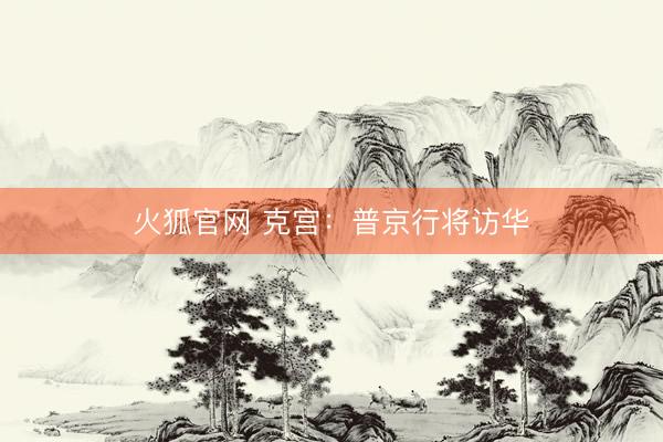 火狐官网 克宫：普京行将访华