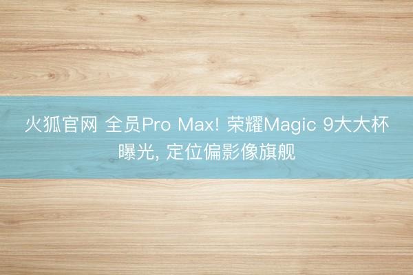 火狐官网 全员Pro Max! 荣耀Magic 9大大杯曝光， 定位偏影像旗舰