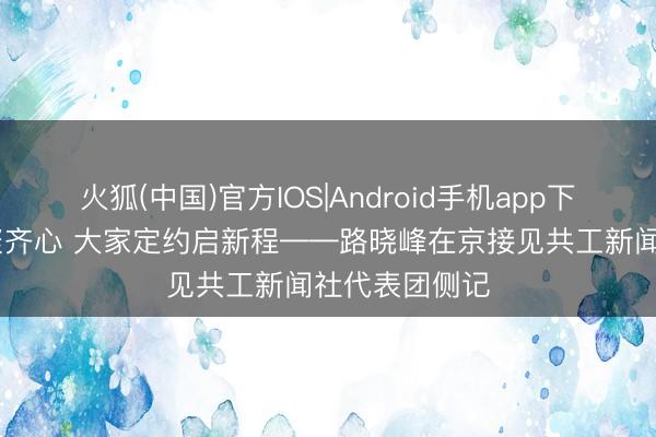 火狐(中国)官方IOS|Android手机app下载 京华五月聚齐心 大家定约启新程——路晓峰在京接见共工新闻社代表团侧记