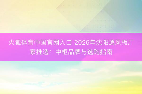 火狐体育中国官网入口 2026年沈阳透风板厂家推选：中枢品牌与选购指南