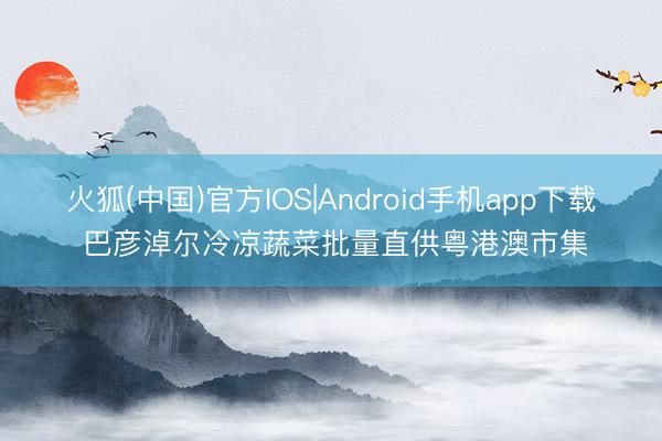 火狐(中国)官方IOS|Android手机app下载 巴彦淖尔冷凉蔬菜批量直供粤港澳市集
