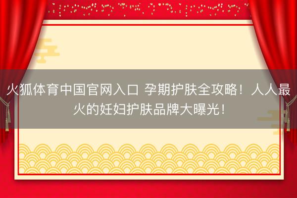 火狐体育中国官网入口 孕期护肤全攻略！人人最火的妊妇护肤品牌大曝光！