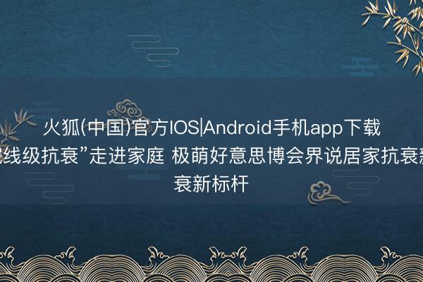火狐(中国)官方IOS|Android手机app下载 当“院线级抗衰”走进家庭 极萌好意思博会界说居家抗衰新标杆