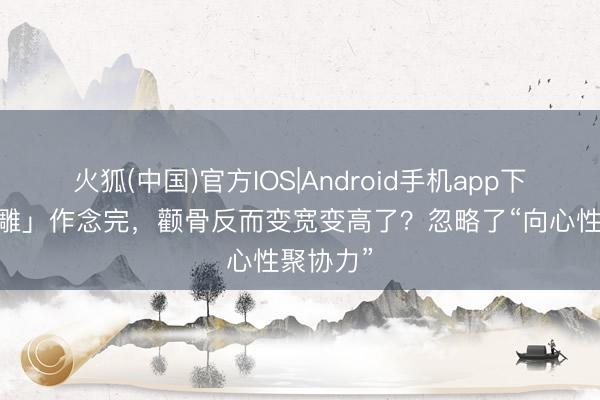 火狐(中国)官方IOS|Android手机app下载 「线雕」作念完，颧骨反而变宽变高了？忽略了“向心性聚协力”