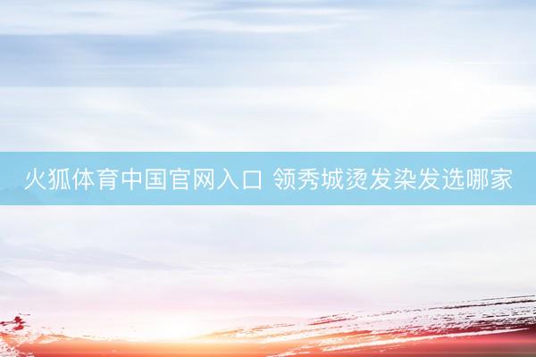 火狐体育中国官网入口 领秀城烫发染发选哪家