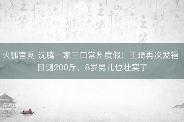 火狐官网 沈腾一家三口常州度假！王琦再次发福 目测200斤，8岁男儿也壮实了