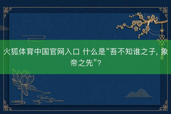 火狐体育中国官网入口 什么是“吾不知谁之子， 象帝之先”?