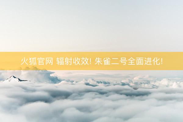 火狐官网 辐射收效! 朱雀二号全面进化!