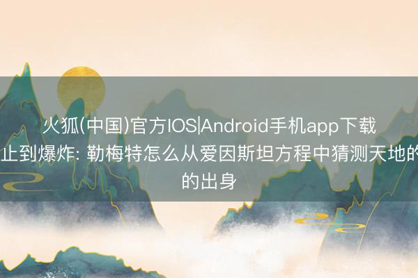 火狐(中国)官方IOS|Android手机app下载 从静止到爆炸: 勒梅特怎么从爱因斯坦方程中猜测天地的出身