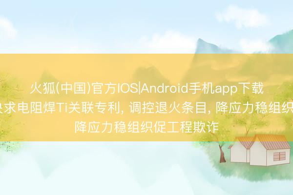 火狐(中国)官方IOS|Android手机app下载 钢研高纳央求电阻焊Ti关联专利， 调控退火条目， 降应力稳组织促工程欺诈