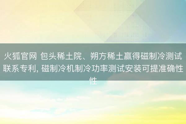 火狐官网 包头稀土院、朔方稀土赢得磁制冷测试联系专利， 磁制冷机制冷功率测试安装可提准确性