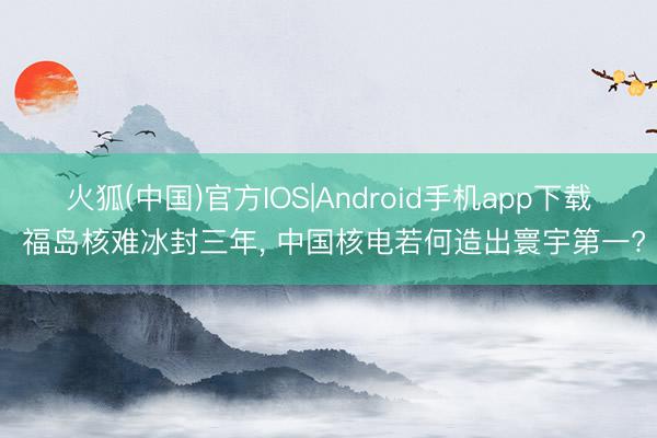 火狐(中国)官方IOS|Android手机app下载 福岛核难冰封三年， 中国核电若何造出寰宇第一?