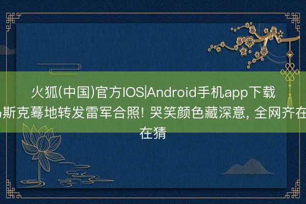 火狐(中国)官方IOS|Android手机app下载 马斯克蓦地转发雷军合照! 哭笑颜色藏深意， 全网齐在猜