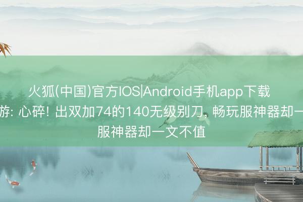 火狐(中国)官方IOS|Android手机app下载 梦乡西游: 心碎! 出双加74的140无级别刀， 畅玩服神器却一文不值
