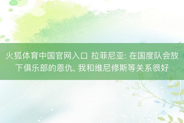 火狐体育中国官网入口 拉菲尼亚: 在国度队会放下俱乐部的恩仇， 我和维尼修斯等关系很好