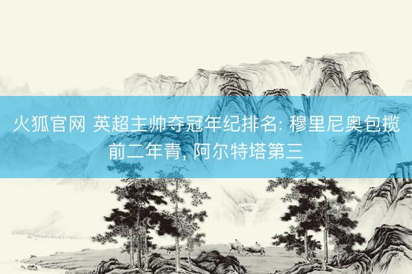 火狐官网 英超主帅夺冠年纪排名: 穆里尼奥包揽前二年青， 阿尔特塔第三