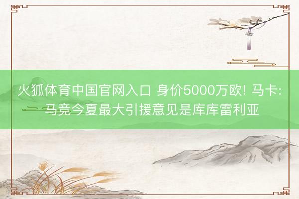 火狐体育中国官网入口 身价5000万欧! 马卡: 马竞今夏最大引援意见是库库雷利亚