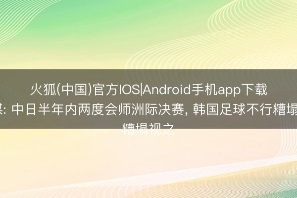 火狐(中国)官方IOS|Android手机app下载 韩媒: 中日半年内两度会师洲际决赛， 韩国足球不行糟塌视之