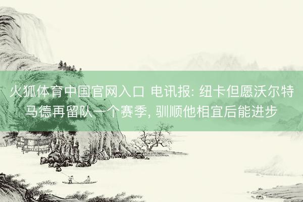 火狐体育中国官网入口 电讯报: 纽卡但愿沃尔特马德再留队一个赛季， 驯顺他相宜后能进步