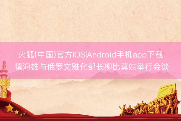 火狐(中国)官方IOS|Android手机app下载 慎海雄与俄罗文雅化部长柳比莫娃举行会谈