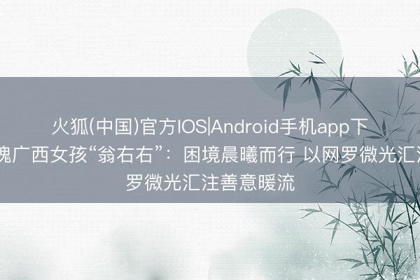 火狐(中国)官方IOS|Android手机app下载 铿锵玫瑰广西女孩“翁右右”：困境晨曦而行 以网罗微光汇注善意暖流