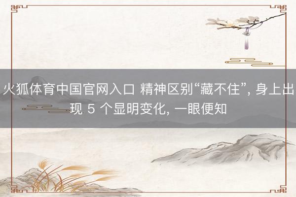火狐体育中国官网入口 精神区别“藏不住”， 身上出现 5 个显明变化， 一眼便知