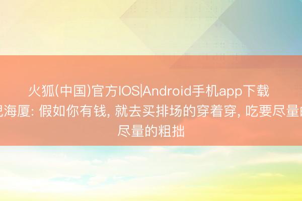 火狐(中国)官方IOS|Android手机app下载 中医倪海厦: 假如你有钱， 就去买排场的穿着穿， 吃要尽量的粗拙