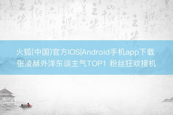 火狐(中国)官方IOS|Android手机app下载 张凌赫外洋东谈主气TOP1 粉丝狂欢接机