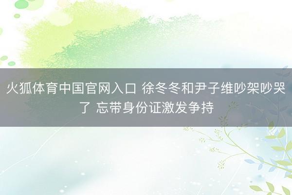 火狐体育中国官网入口 徐冬冬和尹子维吵架吵哭了 忘带身份证激发争持