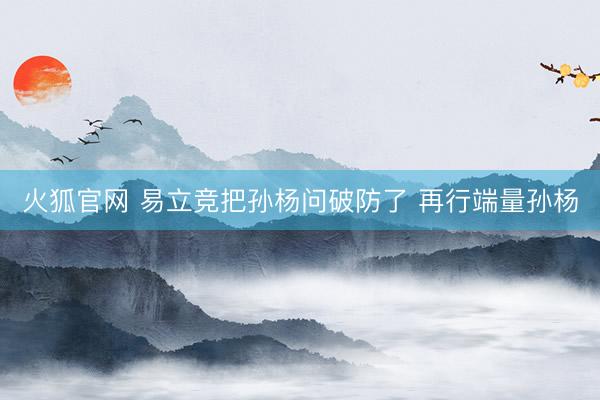 火狐官网 易立竞把孙杨问破防了 再行端量孙杨