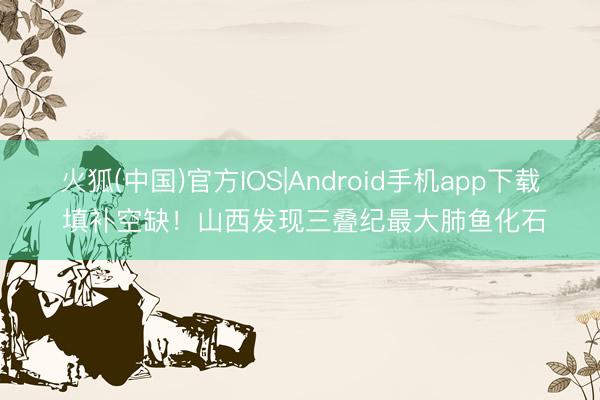火狐(中国)官方IOS|Android手机app下载 填补空缺！山西发现三叠纪最大肺鱼化石
