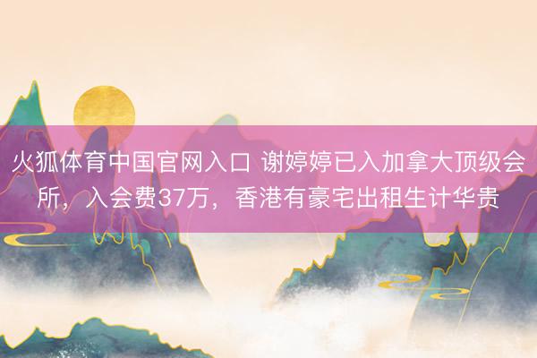 火狐体育中国官网入口 谢婷婷已入加拿大顶级会所，入会费37万，香港有豪宅出租生计华贵