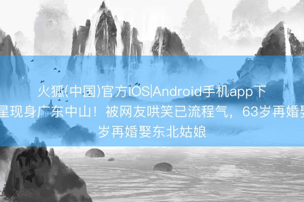 火狐(中国)官方IOS|Android手机app下载 香港男星现身广东中山！被网友哄笑已流程气，63岁再婚娶东北姑娘