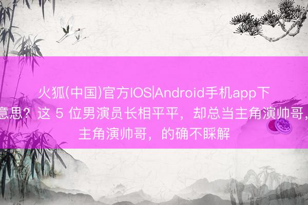 火狐(中国)官方IOS|Android手机app下载 瑕玷审好意思?这 5 位男演员长相平平,却总当主角演帅哥,的确不睬解