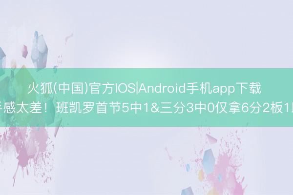 火狐(中国)官方IOS|Android手机app下载 手感太差！班凯罗首节5中1&三分3中0仅拿6分2板1助