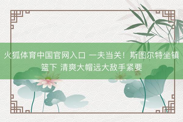 火狐体育中国官网入口 一夫当关！斯图尔特坐镇篮下 清爽大帽远大敌手紧要