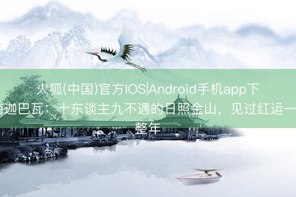火狐(中国)官方IOS|Android手机app下载 南迦巴瓦：十东谈主九不遇的日照金山，见过红运一整年