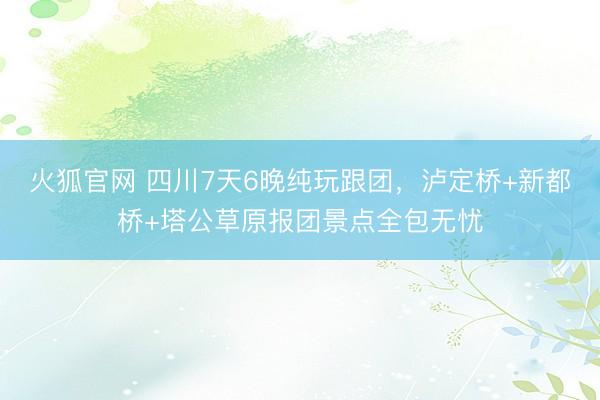 火狐官网 四川7天6晚纯玩跟团，泸定桥+新都桥+塔公草原报团景点全包无忧