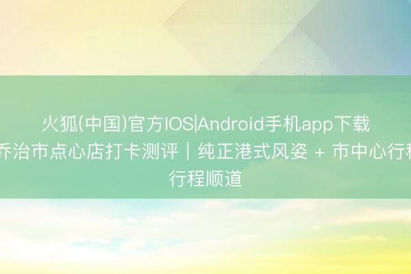 火狐(中国)官方IOS|Android手机app下载 槟城乔治市点心店打卡测评｜纯正港式风姿 + 市中心行程顺道