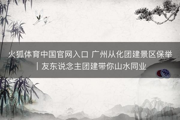 火狐体育中国官网入口 广州从化团建景区保举｜友东说念主团建带你山水同业