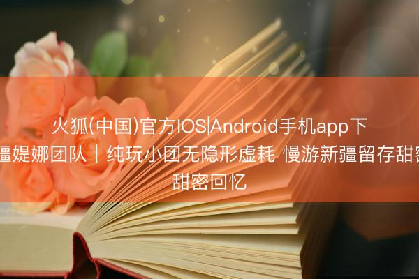 火狐(中国)官方IOS|Android手机app下载 新疆媞娜团队｜纯玩小团无隐形虚耗 慢游新疆留存甜密回忆
