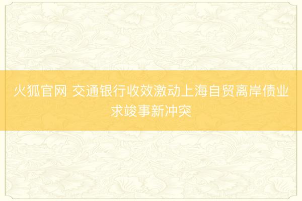 火狐官网 交通银行收效激动上海自贸离岸债业求竣事新冲突