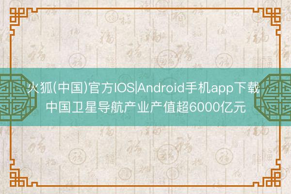 火狐(中国)官方IOS|Android手机app下载 中国卫星导航产业产值超6000亿元