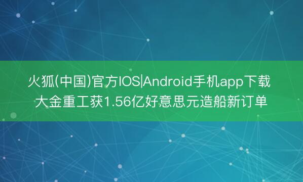 火狐(中国)官方IOS|Android手机app下载 大金重工获1.56亿好意思元造船新订单
