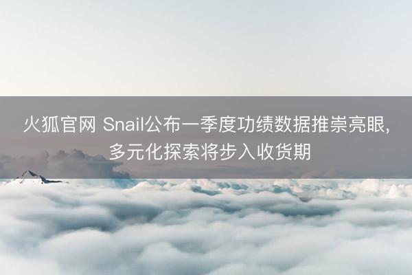 火狐官网 Snail公布一季度功绩数据推崇亮眼， 多元化探索将步入收货期