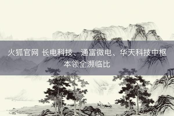 火狐官网 长电科技、通富微电、华天科技中枢本领全濒临比