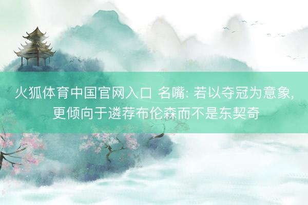 火狐体育中国官网入口 名嘴: 若以夺冠为意象， 更倾向于遴荐布伦森而不是东契奇
