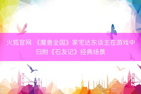 火狐官网 《魔兽全国》家宅达东谈主在游戏中归附《石友记》经典场景